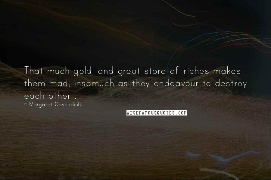 Margaret Cavendish Quotes: That much gold, and great store of riches makes them mad, insomuch as they endeavour to destroy each other ...