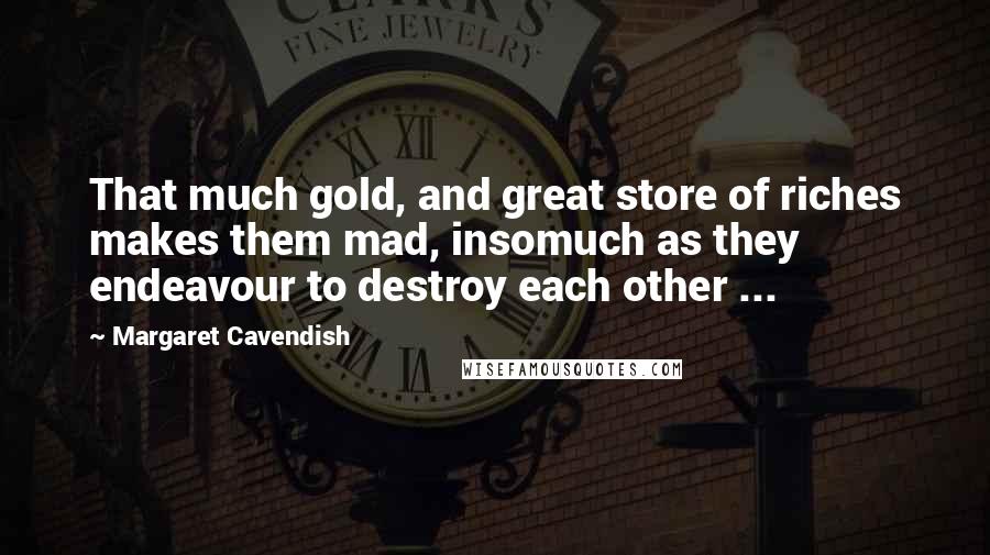 Margaret Cavendish Quotes: That much gold, and great store of riches makes them mad, insomuch as they endeavour to destroy each other ...