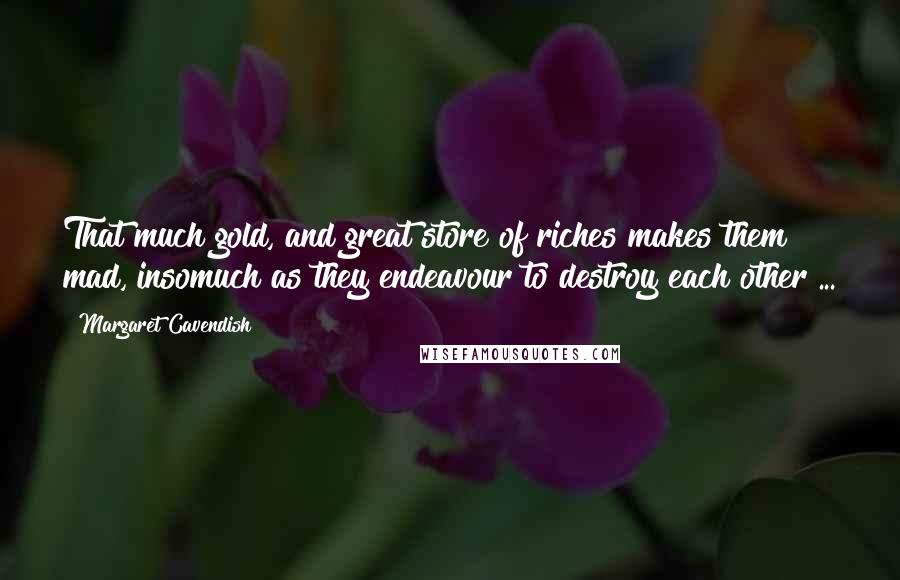 Margaret Cavendish Quotes: That much gold, and great store of riches makes them mad, insomuch as they endeavour to destroy each other ...