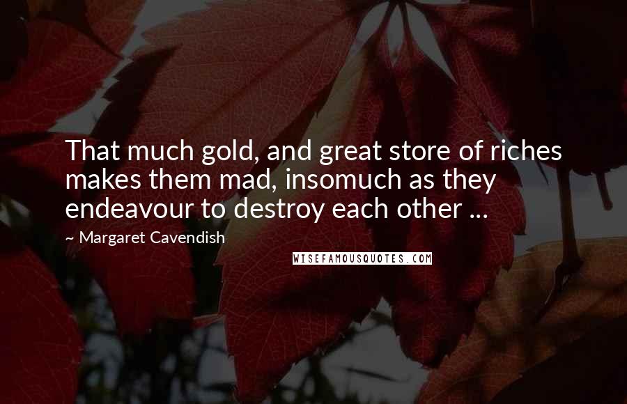 Margaret Cavendish Quotes: That much gold, and great store of riches makes them mad, insomuch as they endeavour to destroy each other ...