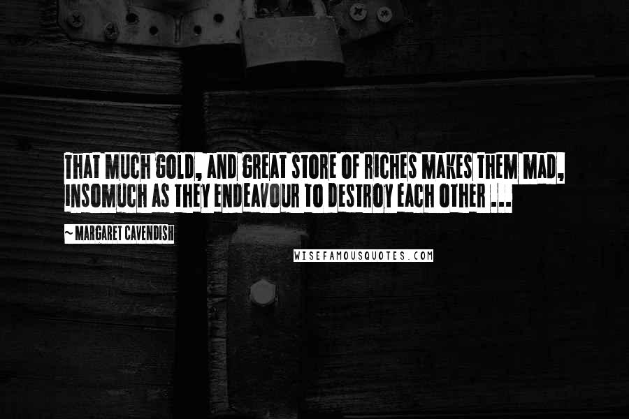 Margaret Cavendish Quotes: That much gold, and great store of riches makes them mad, insomuch as they endeavour to destroy each other ...