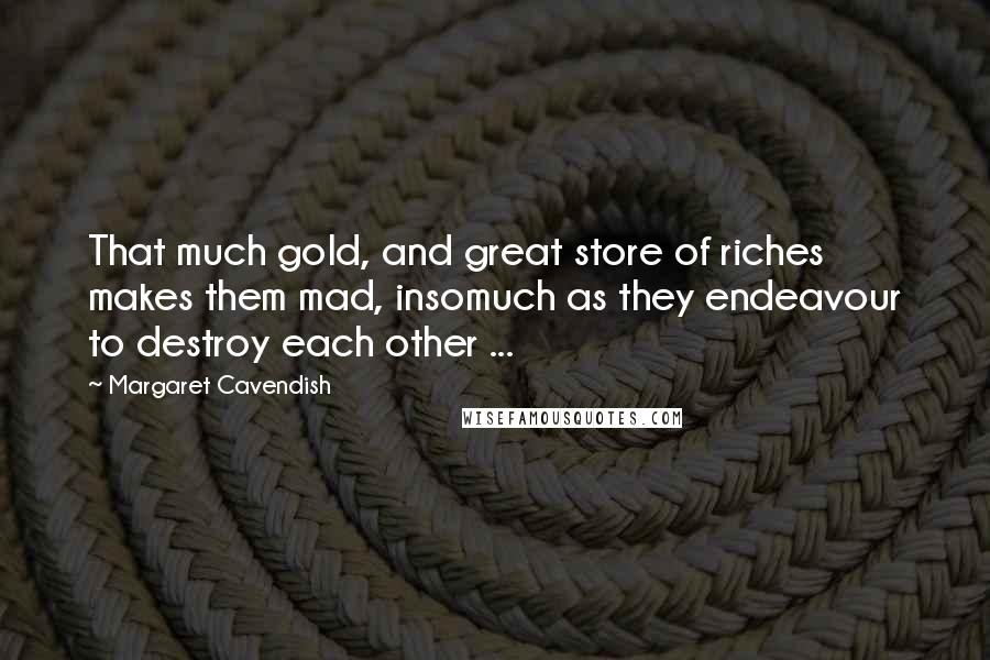 Margaret Cavendish Quotes: That much gold, and great store of riches makes them mad, insomuch as they endeavour to destroy each other ...