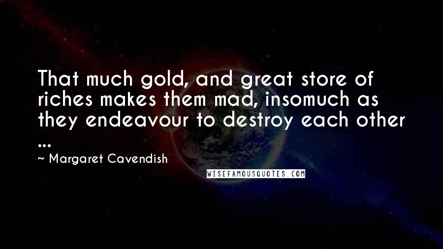 Margaret Cavendish Quotes: That much gold, and great store of riches makes them mad, insomuch as they endeavour to destroy each other ...