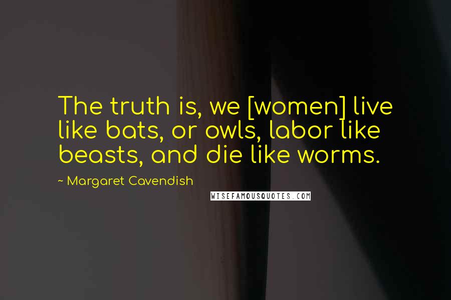 Margaret Cavendish Quotes: The truth is, we [women] live like bats, or owls, labor like beasts, and die like worms.