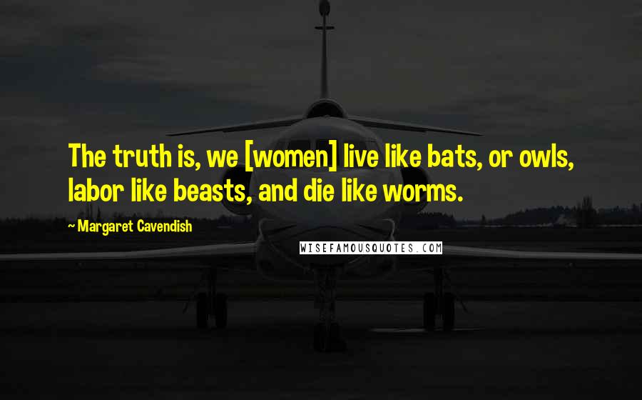 Margaret Cavendish Quotes: The truth is, we [women] live like bats, or owls, labor like beasts, and die like worms.