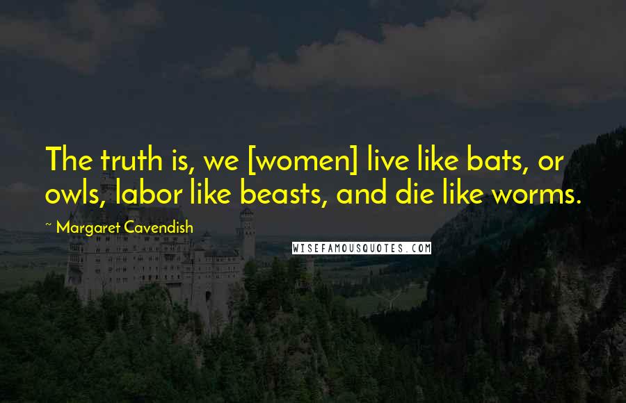 Margaret Cavendish Quotes: The truth is, we [women] live like bats, or owls, labor like beasts, and die like worms.