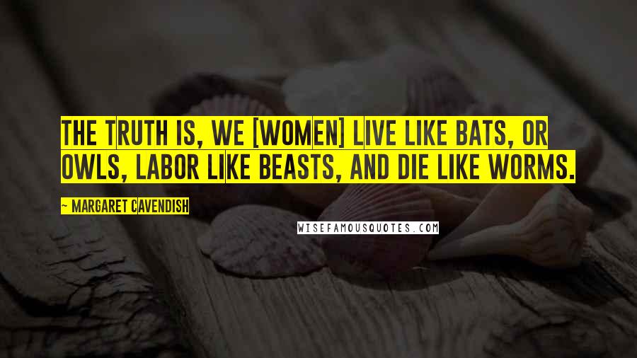 Margaret Cavendish Quotes: The truth is, we [women] live like bats, or owls, labor like beasts, and die like worms.