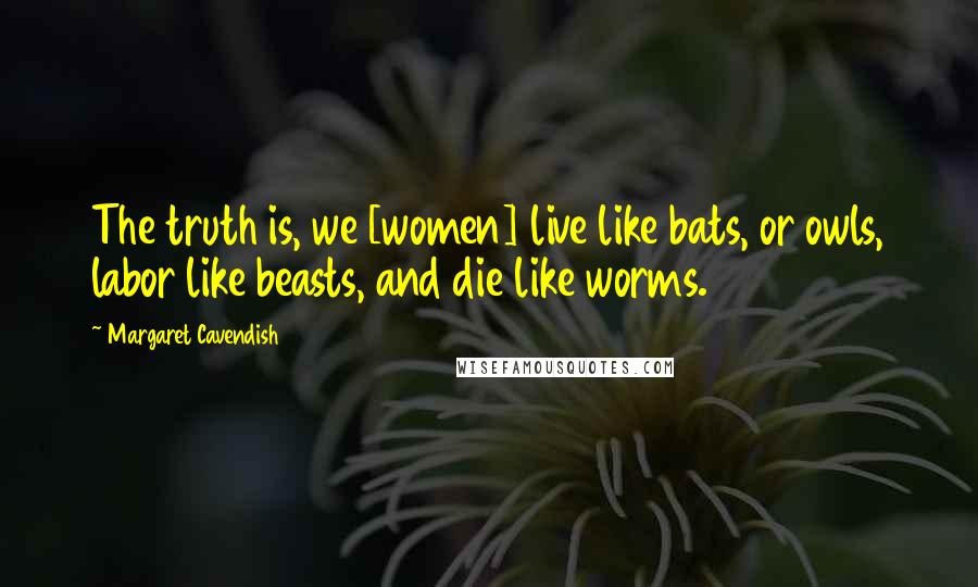 Margaret Cavendish Quotes: The truth is, we [women] live like bats, or owls, labor like beasts, and die like worms.