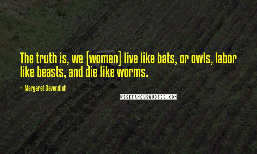 Margaret Cavendish Quotes: The truth is, we [women] live like bats, or owls, labor like beasts, and die like worms.