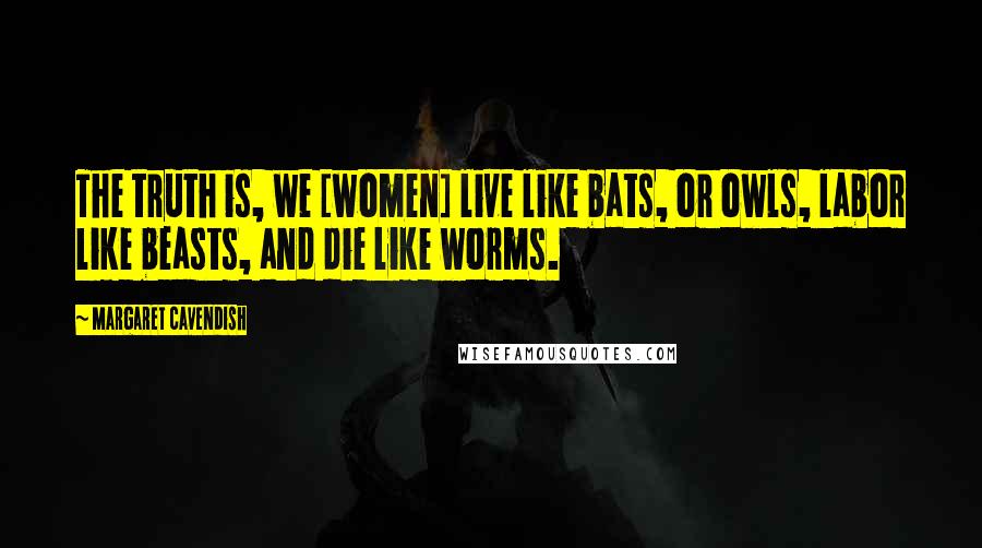 Margaret Cavendish Quotes: The truth is, we [women] live like bats, or owls, labor like beasts, and die like worms.