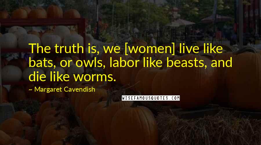 Margaret Cavendish Quotes: The truth is, we [women] live like bats, or owls, labor like beasts, and die like worms.