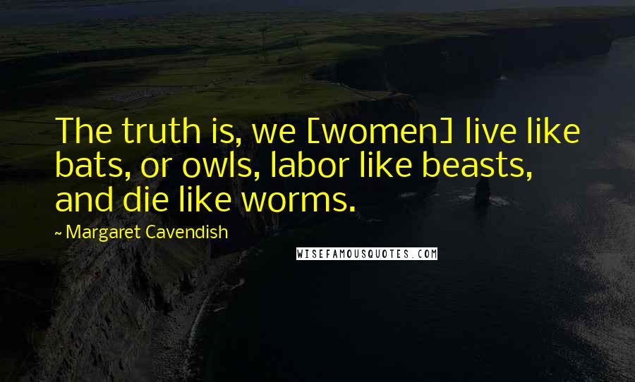 Margaret Cavendish Quotes: The truth is, we [women] live like bats, or owls, labor like beasts, and die like worms.