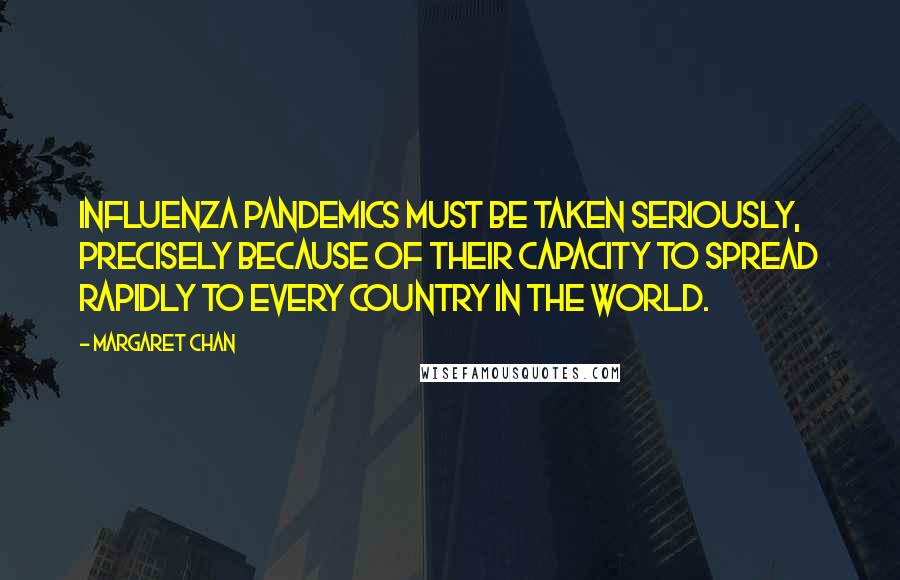 Margaret Chan Quotes: Influenza pandemics must be taken seriously, precisely because of their capacity to spread rapidly to every country in the world.