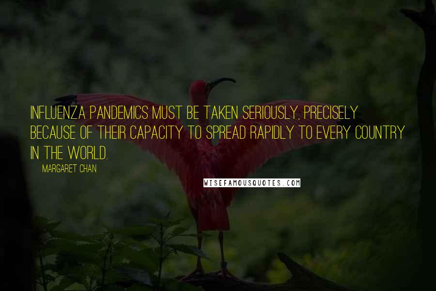Margaret Chan Quotes: Influenza pandemics must be taken seriously, precisely because of their capacity to spread rapidly to every country in the world.