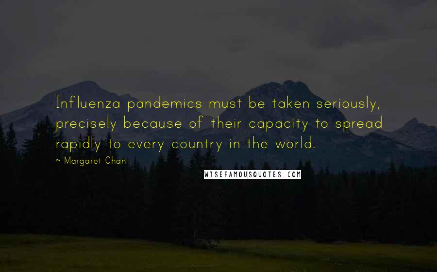 Margaret Chan Quotes: Influenza pandemics must be taken seriously, precisely because of their capacity to spread rapidly to every country in the world.
