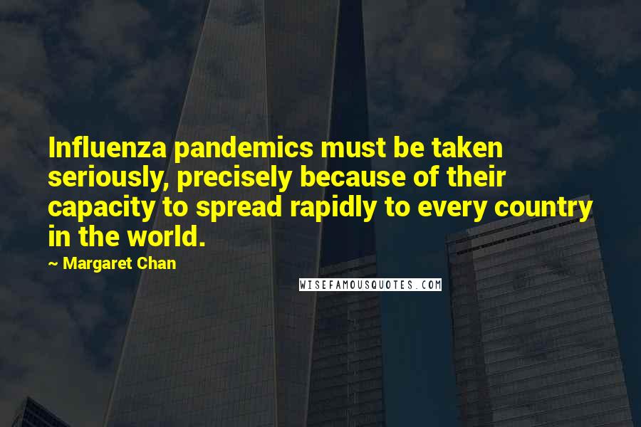 Margaret Chan Quotes: Influenza pandemics must be taken seriously, precisely because of their capacity to spread rapidly to every country in the world.