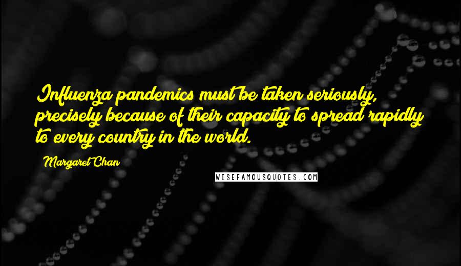 Margaret Chan Quotes: Influenza pandemics must be taken seriously, precisely because of their capacity to spread rapidly to every country in the world.