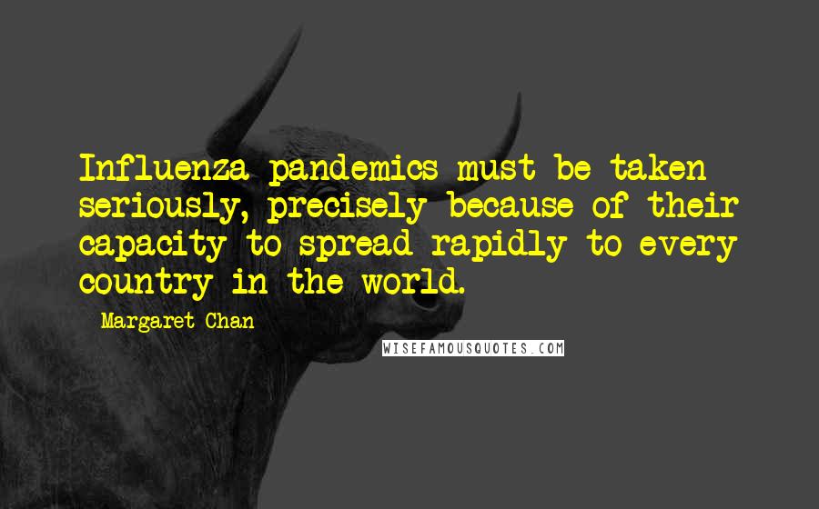 Margaret Chan Quotes: Influenza pandemics must be taken seriously, precisely because of their capacity to spread rapidly to every country in the world.