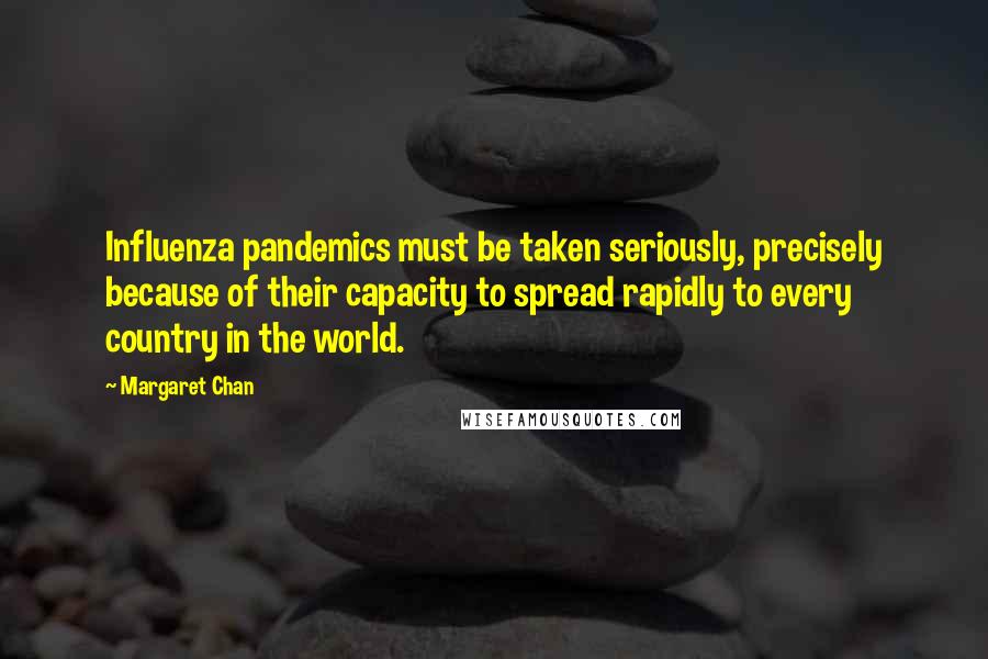 Margaret Chan Quotes: Influenza pandemics must be taken seriously, precisely because of their capacity to spread rapidly to every country in the world.
