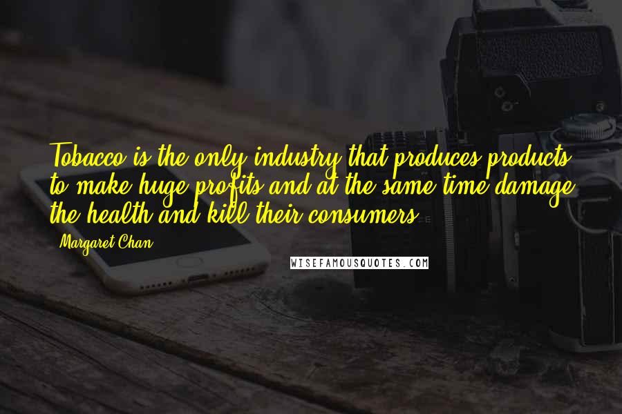 Margaret Chan Quotes: Tobacco is the only industry that produces products to make huge profits and at the same time damage the health and kill their consumers.