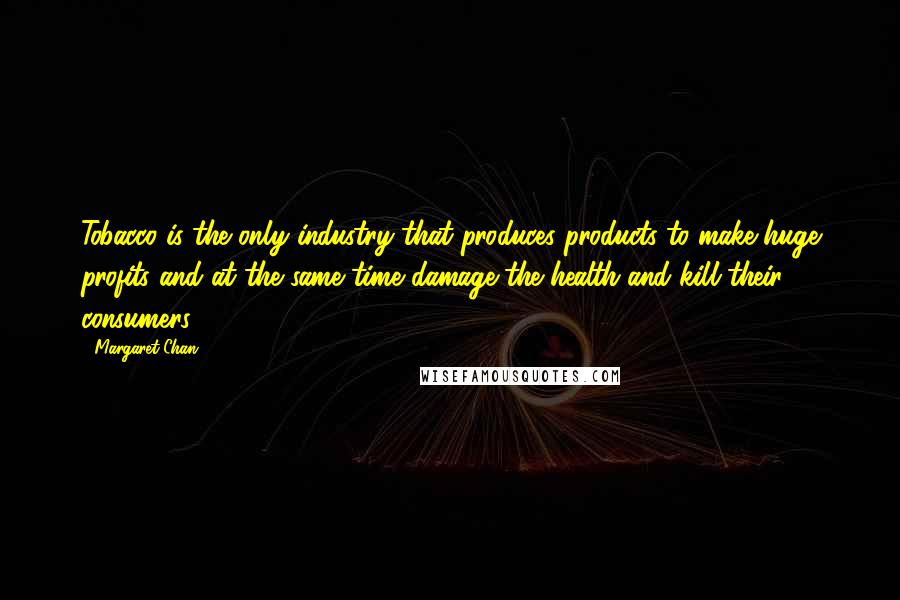 Margaret Chan Quotes: Tobacco is the only industry that produces products to make huge profits and at the same time damage the health and kill their consumers.