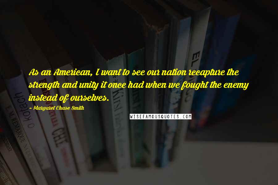 Margaret Chase Smith Quotes: As an American, I want to see our nation recapture the strength and unity it once had when we fought the enemy instead of ourselves.