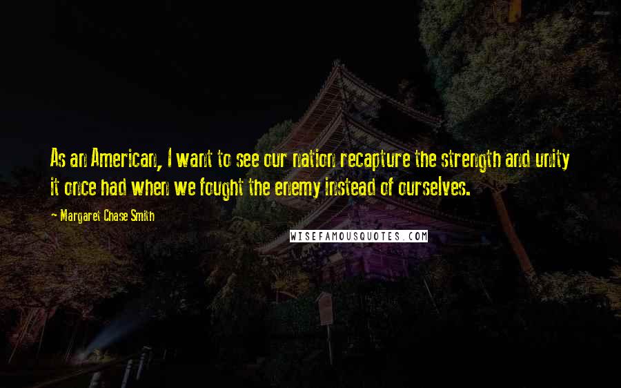 Margaret Chase Smith Quotes: As an American, I want to see our nation recapture the strength and unity it once had when we fought the enemy instead of ourselves.