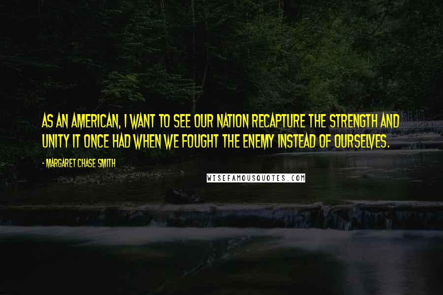 Margaret Chase Smith Quotes: As an American, I want to see our nation recapture the strength and unity it once had when we fought the enemy instead of ourselves.