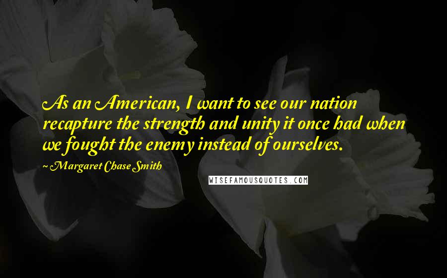 Margaret Chase Smith Quotes: As an American, I want to see our nation recapture the strength and unity it once had when we fought the enemy instead of ourselves.