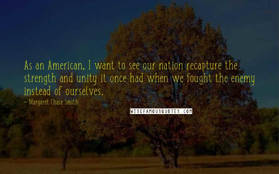 Margaret Chase Smith Quotes: As an American, I want to see our nation recapture the strength and unity it once had when we fought the enemy instead of ourselves.