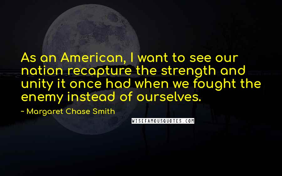 Margaret Chase Smith Quotes: As an American, I want to see our nation recapture the strength and unity it once had when we fought the enemy instead of ourselves.