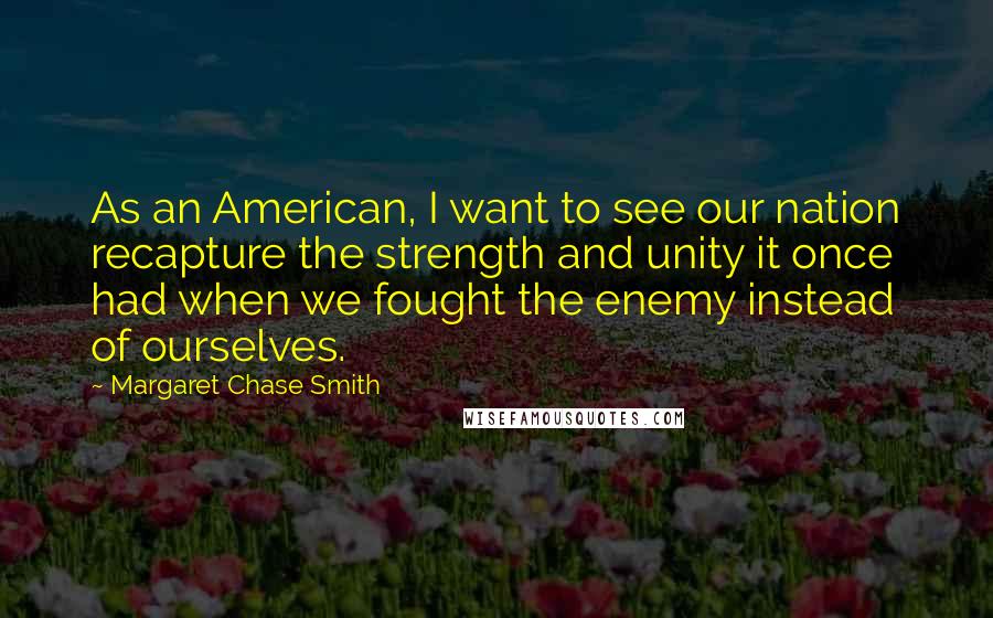 Margaret Chase Smith Quotes: As an American, I want to see our nation recapture the strength and unity it once had when we fought the enemy instead of ourselves.