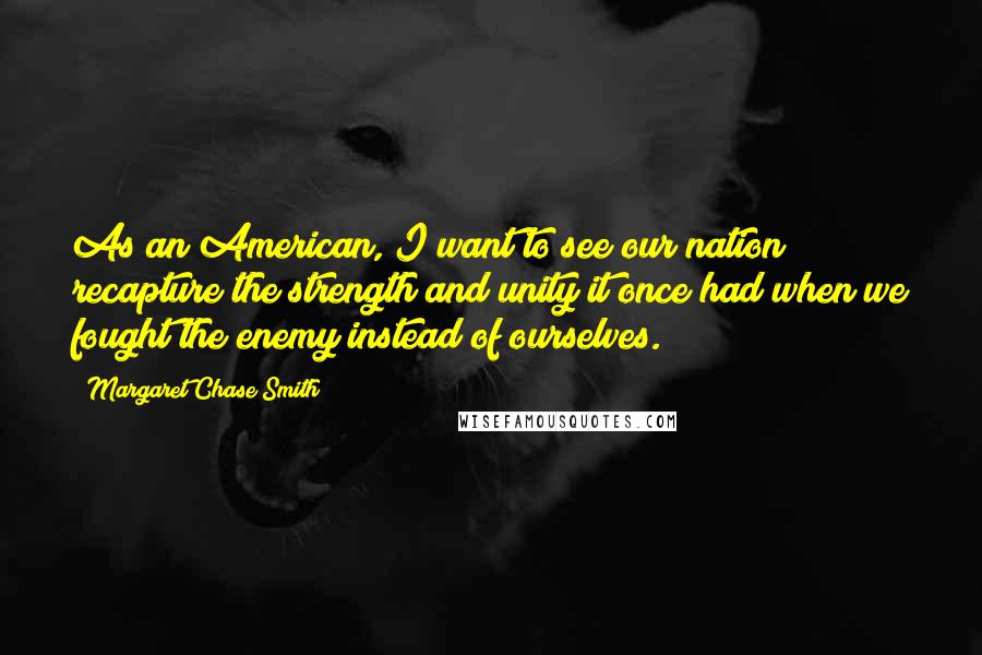 Margaret Chase Smith Quotes: As an American, I want to see our nation recapture the strength and unity it once had when we fought the enemy instead of ourselves.