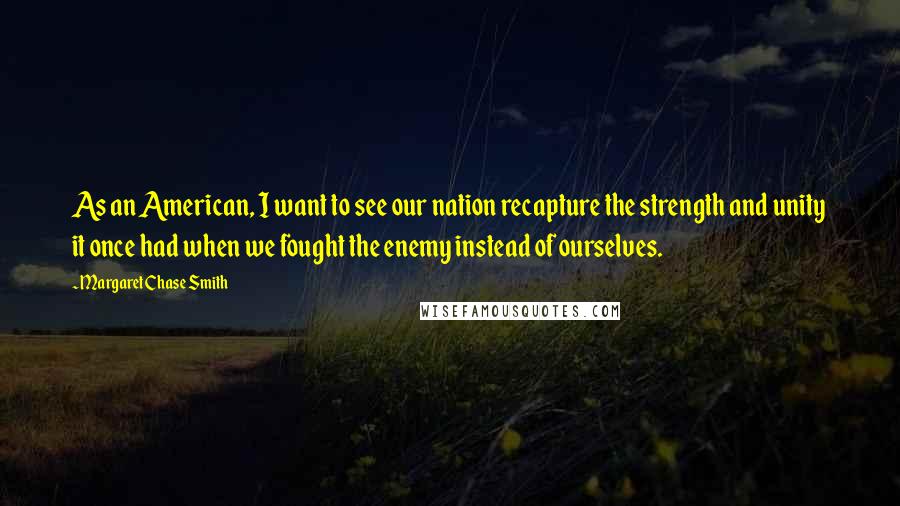 Margaret Chase Smith Quotes: As an American, I want to see our nation recapture the strength and unity it once had when we fought the enemy instead of ourselves.