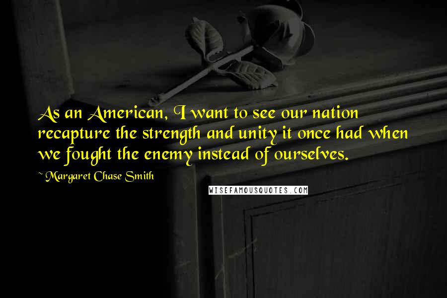 Margaret Chase Smith Quotes: As an American, I want to see our nation recapture the strength and unity it once had when we fought the enemy instead of ourselves.