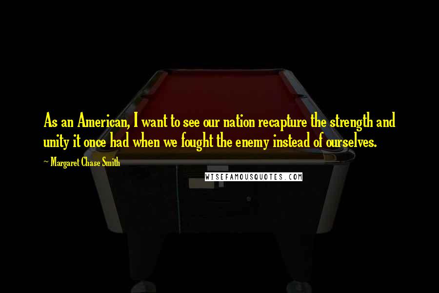 Margaret Chase Smith Quotes: As an American, I want to see our nation recapture the strength and unity it once had when we fought the enemy instead of ourselves.