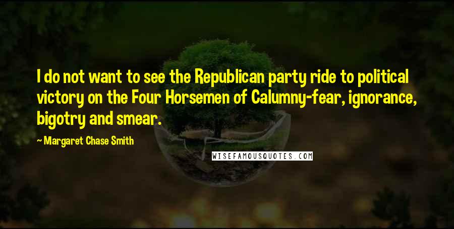 Margaret Chase Smith Quotes: I do not want to see the Republican party ride to political victory on the Four Horsemen of Calumny-fear, ignorance, bigotry and smear.