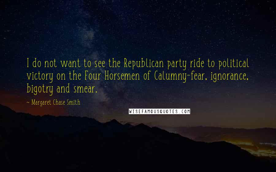 Margaret Chase Smith Quotes: I do not want to see the Republican party ride to political victory on the Four Horsemen of Calumny-fear, ignorance, bigotry and smear.