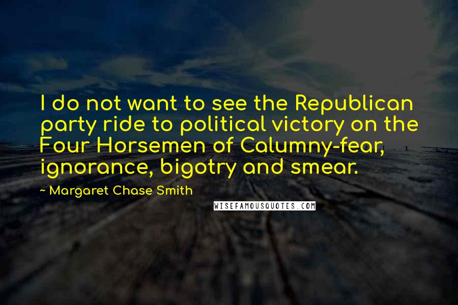 Margaret Chase Smith Quotes: I do not want to see the Republican party ride to political victory on the Four Horsemen of Calumny-fear, ignorance, bigotry and smear.