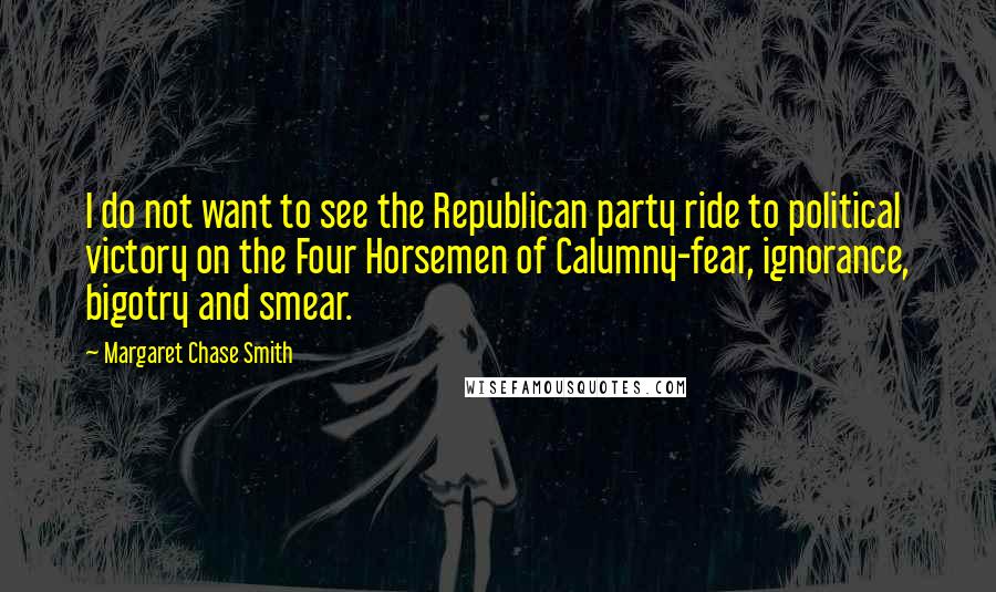 Margaret Chase Smith Quotes: I do not want to see the Republican party ride to political victory on the Four Horsemen of Calumny-fear, ignorance, bigotry and smear.