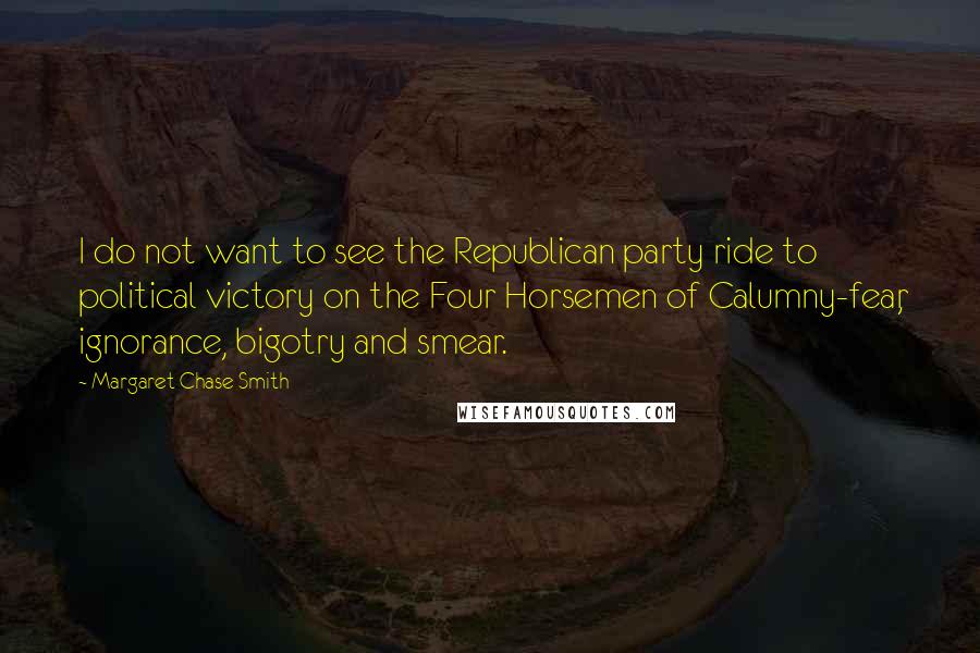 Margaret Chase Smith Quotes: I do not want to see the Republican party ride to political victory on the Four Horsemen of Calumny-fear, ignorance, bigotry and smear.