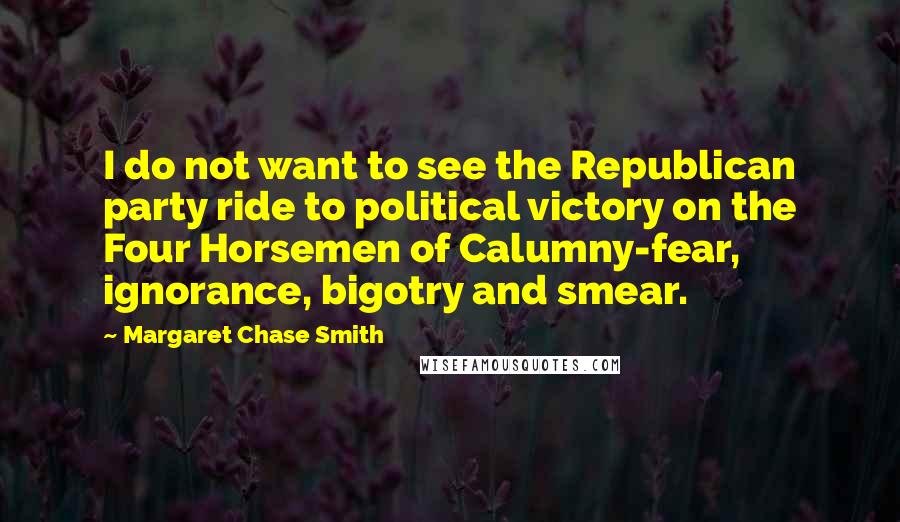 Margaret Chase Smith Quotes: I do not want to see the Republican party ride to political victory on the Four Horsemen of Calumny-fear, ignorance, bigotry and smear.