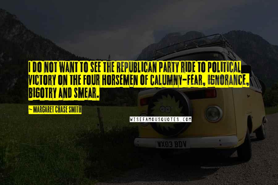 Margaret Chase Smith Quotes: I do not want to see the Republican party ride to political victory on the Four Horsemen of Calumny-fear, ignorance, bigotry and smear.