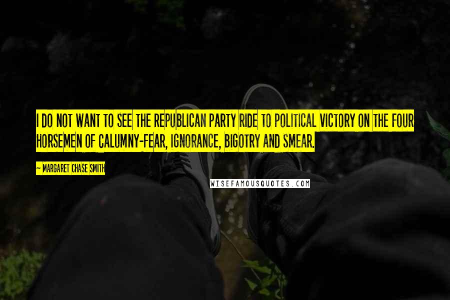 Margaret Chase Smith Quotes: I do not want to see the Republican party ride to political victory on the Four Horsemen of Calumny-fear, ignorance, bigotry and smear.