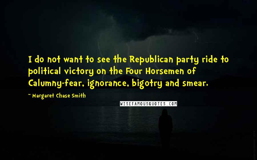 Margaret Chase Smith Quotes: I do not want to see the Republican party ride to political victory on the Four Horsemen of Calumny-fear, ignorance, bigotry and smear.