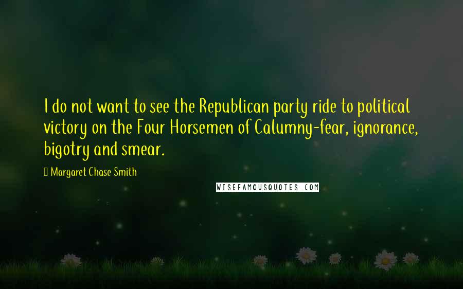 Margaret Chase Smith Quotes: I do not want to see the Republican party ride to political victory on the Four Horsemen of Calumny-fear, ignorance, bigotry and smear.