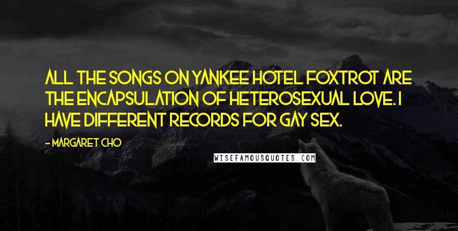 Margaret Cho Quotes: All the songs on Yankee Hotel Foxtrot are the encapsulation of heterosexual love. I have different records for gay sex.