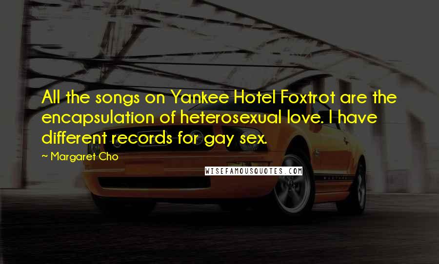 Margaret Cho Quotes: All the songs on Yankee Hotel Foxtrot are the encapsulation of heterosexual love. I have different records for gay sex.