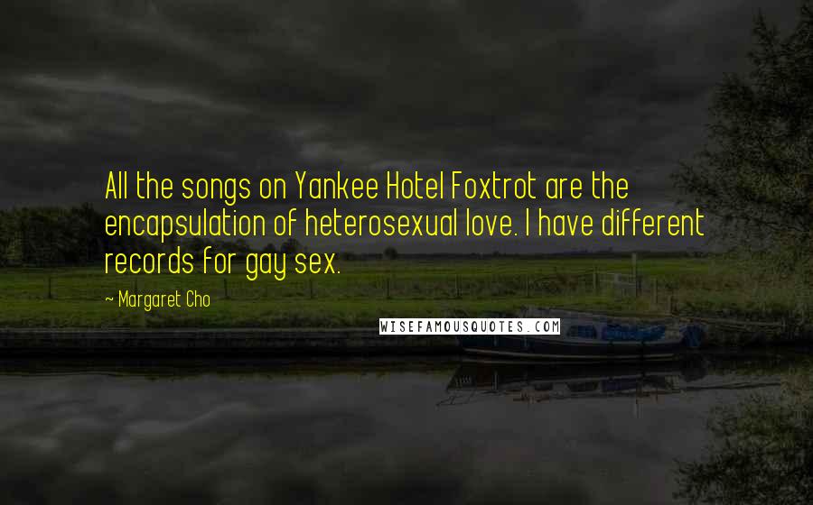 Margaret Cho Quotes: All the songs on Yankee Hotel Foxtrot are the encapsulation of heterosexual love. I have different records for gay sex.