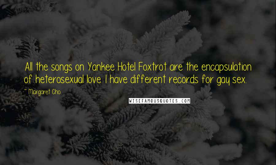 Margaret Cho Quotes: All the songs on Yankee Hotel Foxtrot are the encapsulation of heterosexual love. I have different records for gay sex.